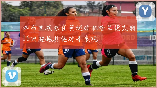 加布里埃尔在英超对抗哈兰德失利16次超越其他对手表现