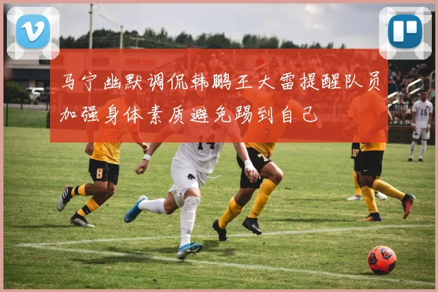 马宁幽默调侃韩鹏王大雷提醒队员加强身体素质避免踢到自己
