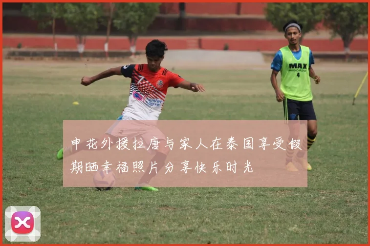 申花外援拉唐与家人在泰国享受假期晒幸福照片分享快乐时光