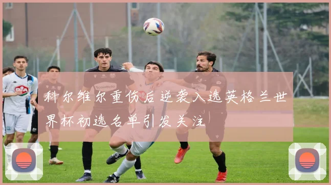 科尔维尔重伤后逆袭入选英格兰世界杯初选名单引发关注