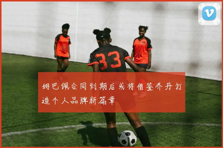姆巴佩合同到期后或将借鉴乔丹打造个人品牌新篇章