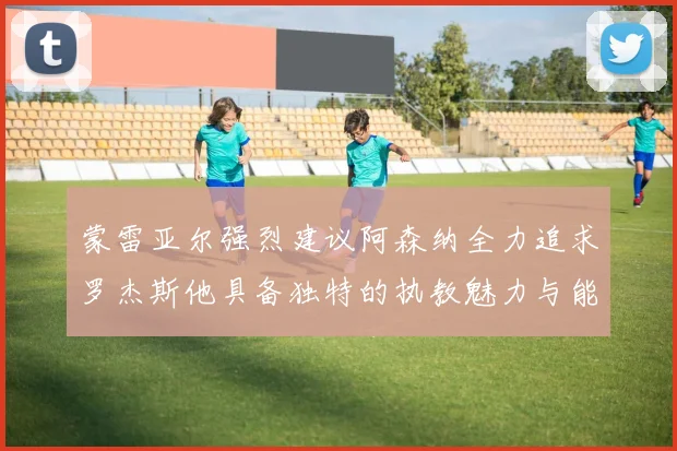 蒙雷亚尔强烈建议阿森纳全力追求罗杰斯他具备独特的执教魅力与能力