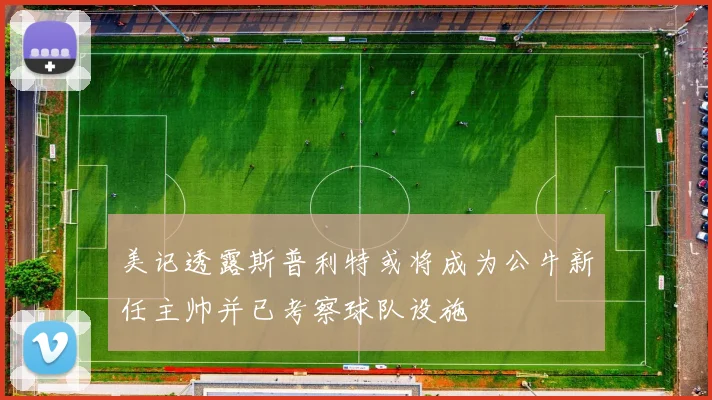 美记透露斯普利特或将成为公牛新任主帅并已考察球队设施