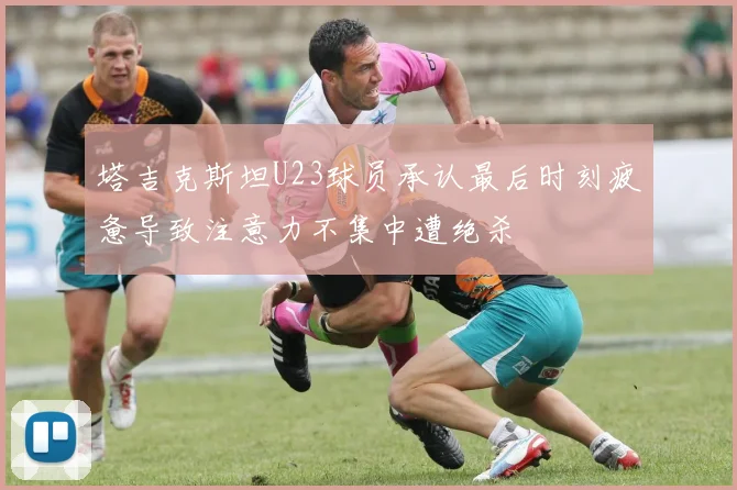 塔吉克斯坦U23球员承认最后时刻疲惫导致注意力不集中遭绝杀