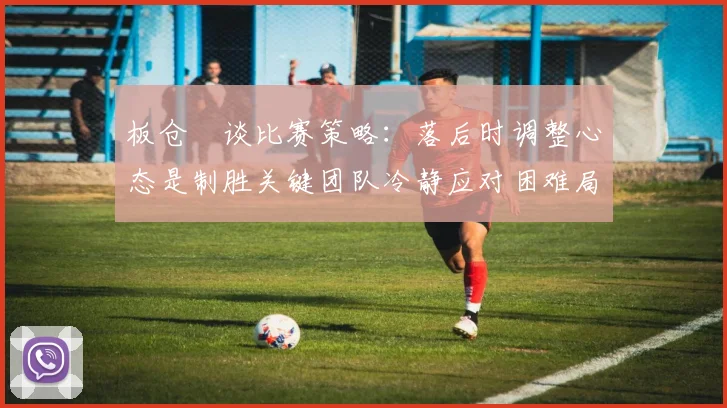 板仓滉谈比赛策略：落后时调整心态是制胜关键团队冷静应对困难局面