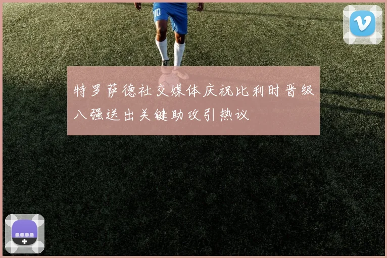 特罗萨德社交媒体庆祝比利时晋级八强送出关键助攻引热议