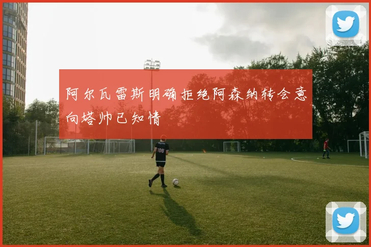 阿尔瓦雷斯明确拒绝阿森纳转会意向塔帅已知情