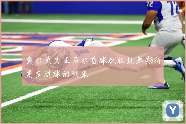 奥尔莫为亚马尔首球欢欣鼓舞期待更多进球的到来
