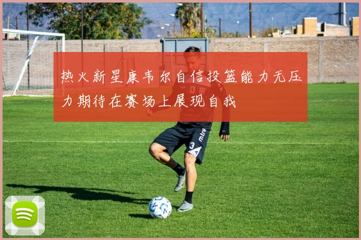热火新星康韦尔自信投篮能力无压力期待在赛场上展现自我