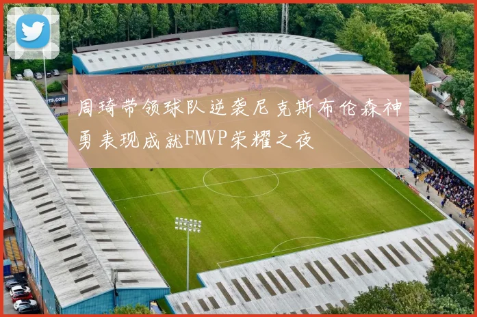 周琦带领球队逆袭尼克斯布伦森神勇表现成就FMVP荣耀之夜