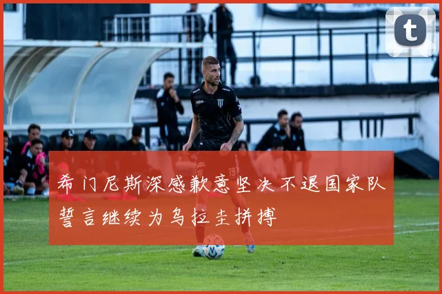 希门尼斯深感歉意坚决不退国家队誓言继续为乌拉圭拼搏