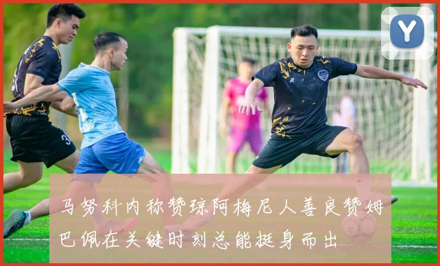 马努科内称赞琼阿梅尼人善良赞姆巴佩在关键时刻总能挺身而出