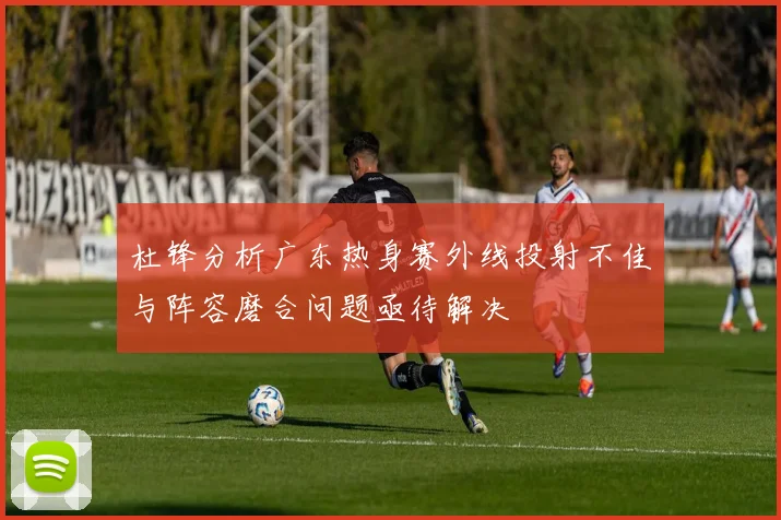 杜锋分析广东热身赛外线投射不佳与阵容磨合问题亟待解决