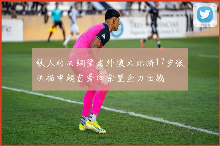 铁人对决铜梁龙外援大比拼17岁张洪福中超首秀向余望全力出战