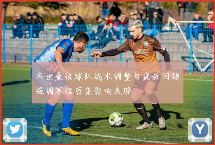 韦世豪谈球队战术调整与疲劳问题强调赛程密集影响表现
