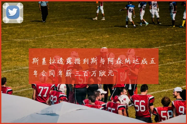 斯基拉透露措利斯与阿森纳达成五年合同年薪三百万欧元