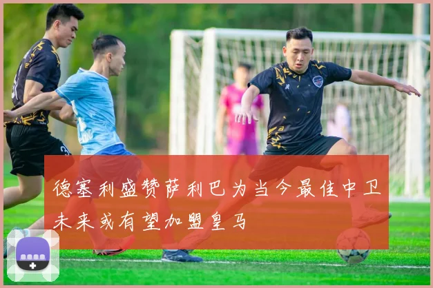 德塞利盛赞萨利巴为当今最佳中卫未来或有望加盟皇马