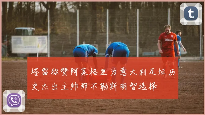 塔雷称赞阿莱格里为意大利足坛历史杰出主帅那不勒斯明智选择