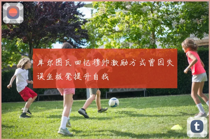 库尔图瓦回忆穆帅激励方式曾因失误坐板凳提升自我