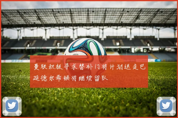 曼联积极寻求替补门将计划送走巴延德尔希顿将继续留队