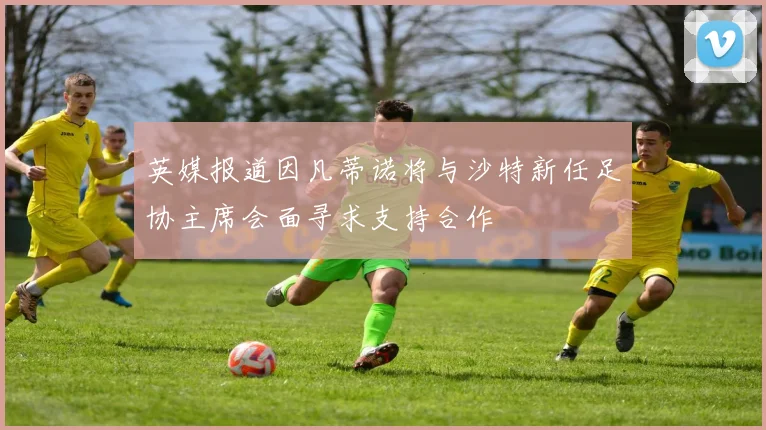 英媒报道因凡蒂诺将与沙特新任足协主席会面寻求支持合作