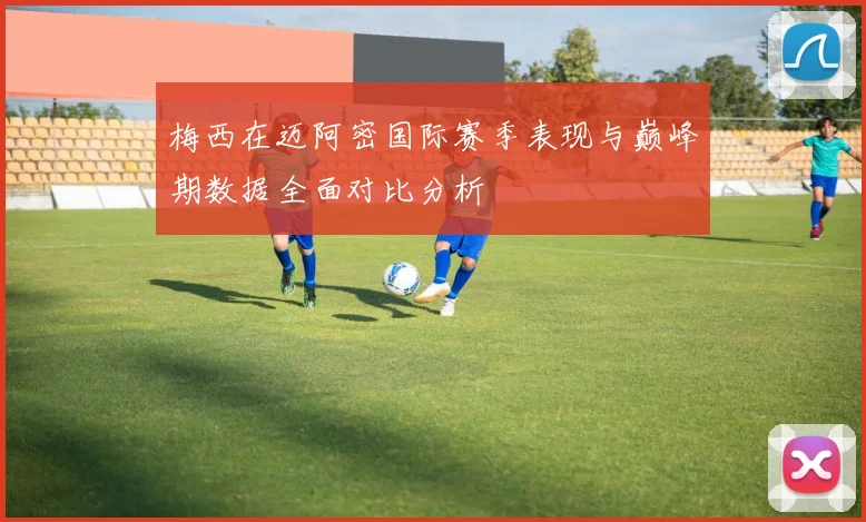 梅西在迈阿密国际赛季表现与巅峰期数据全面对比分析