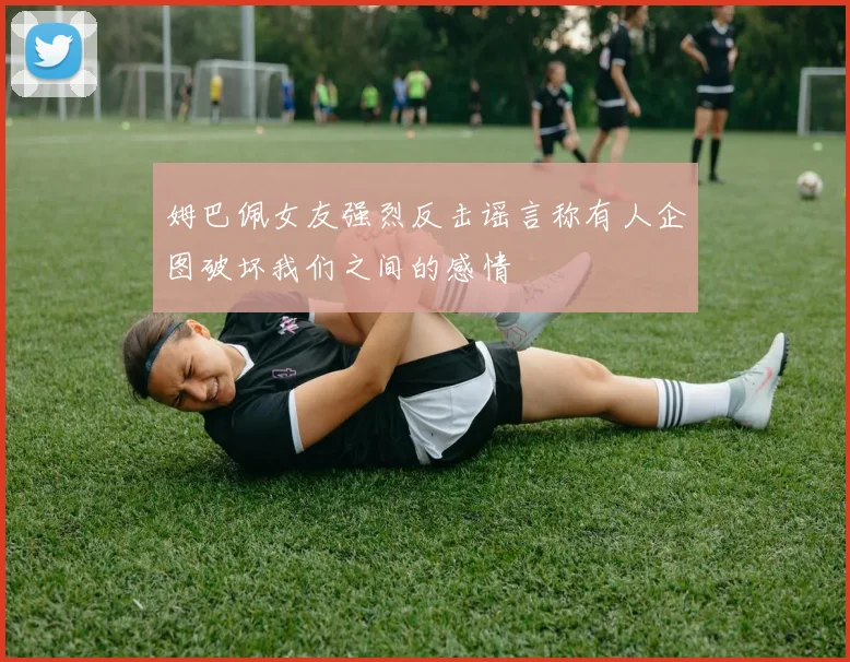 姆巴佩女友强烈反击谣言称有人企图破坏我们之间的感情