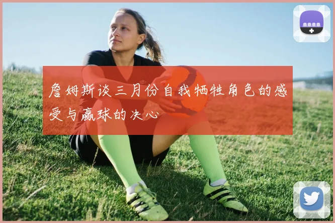 詹姆斯谈三月份自我牺牲角色的感受与赢球的决心