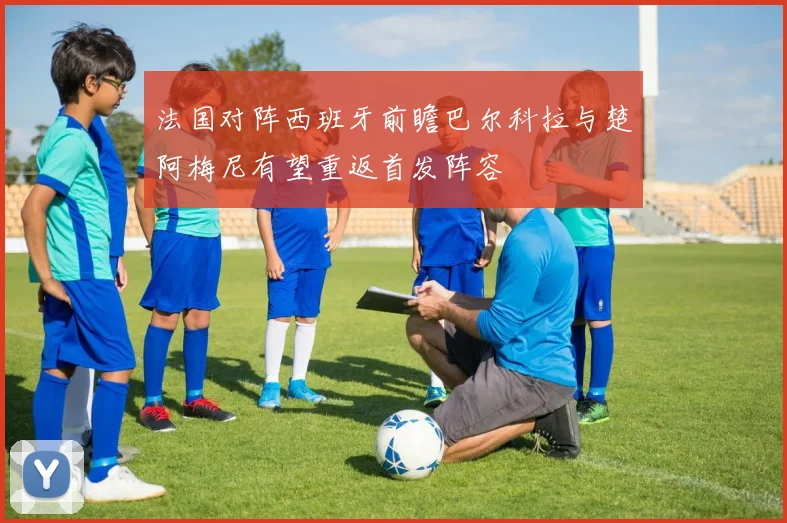 法国对阵西班牙前瞻巴尔科拉与楚阿梅尼有望重返首发阵容