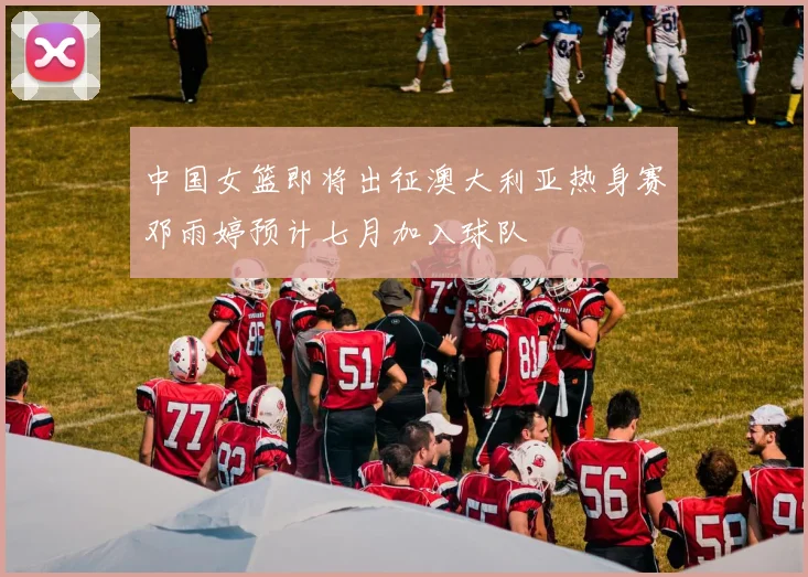 中国女篮即将出征澳大利亚热身赛邓雨婷预计七月加入球队