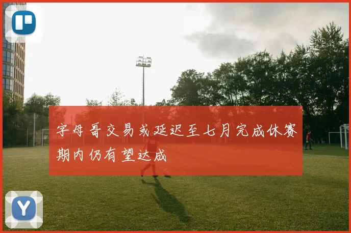 字母哥交易或延迟至七月完成休赛期内仍有望达成
